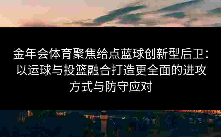 金年会体育聚焦给点蓝球创新型后卫：以运球与投篮融合打造更全面的进攻方式与防守应对
