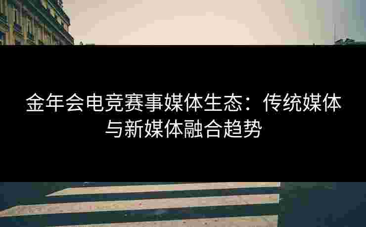 金年会电竞赛事媒体生态：传统媒体与新媒体融合趋势