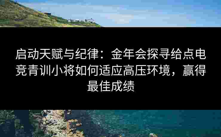 启动天赋与纪律：金年会探寻给点电竞青训小将如何适应高压环境，赢得最佳成绩