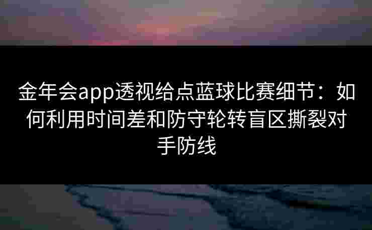 金年会app透视给点蓝球比赛细节：如何利用时间差和防守轮转盲区撕裂对手防线