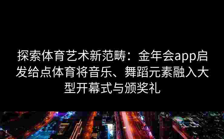 探索体育艺术新范畴：金年会app启发给点体育将音乐、舞蹈元素融入大型开幕式与颁奖礼