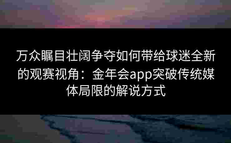 万众瞩目壮阔争夺如何带给球迷全新的观赛视角：金年会app突破传统媒体局限的解说方式