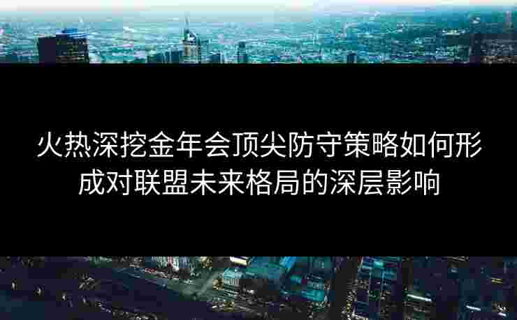 火热深挖金年会顶尖防守策略如何形成对联盟未来格局的深层影响