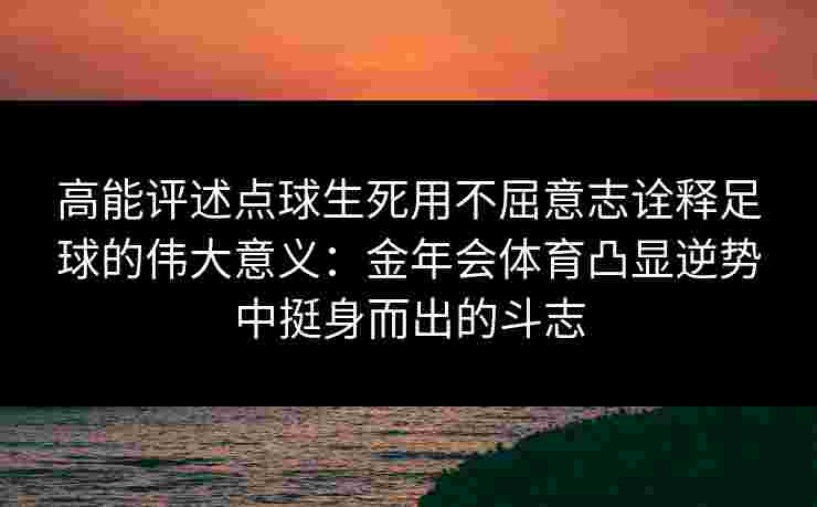 高能评述点球生死用不屈意志诠释足球的伟大意义：金年会体育凸显逆势中挺身而出的斗志