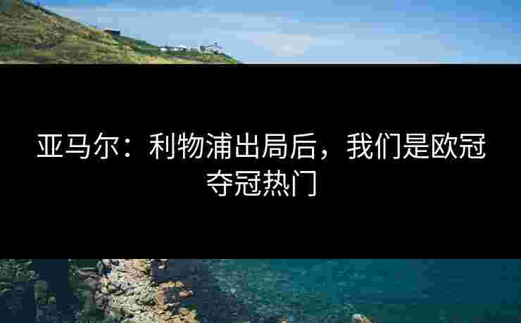 亚马尔：利物浦出局后，我们是欧冠夺冠热门