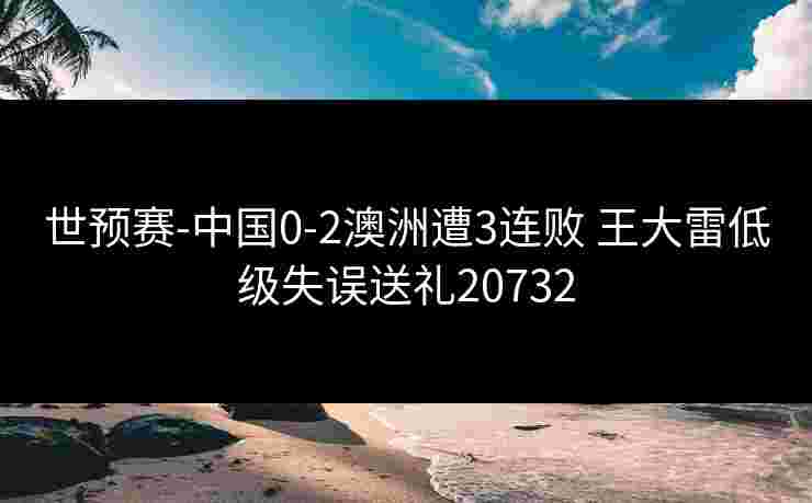 世预赛-中国0-2澳洲遭3连败 王大雷低级失误送礼20732