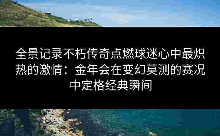 全景记录不朽传奇点燃球迷心中最炽热的激情：金年会在变幻莫测的赛况中定格经典瞬间