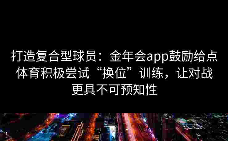 打造复合型球员：金年会app鼓励给点体育积极尝试“换位”训练，让对战更具不可预知性