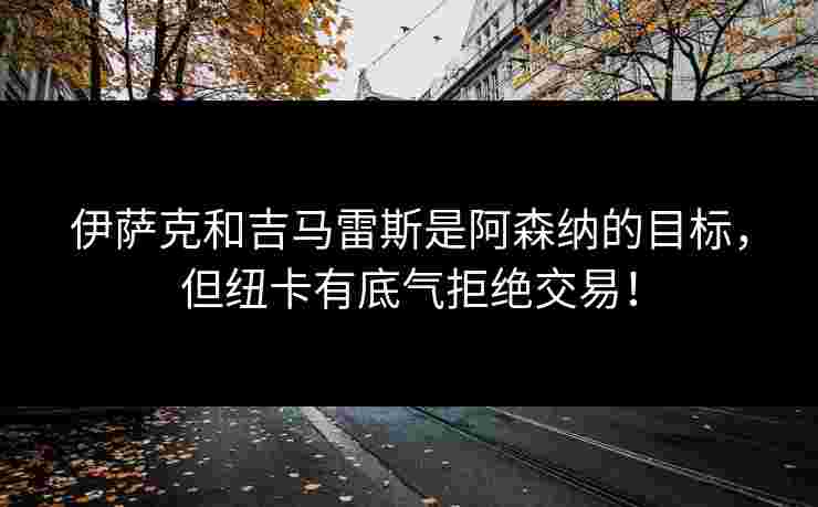 伊萨克和吉马雷斯是阿森纳的目标，但纽卡有底气拒绝交易！